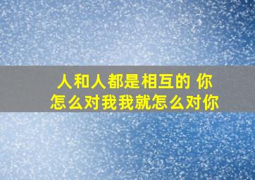 人和人都是相互的 你怎么对我我就怎么对你